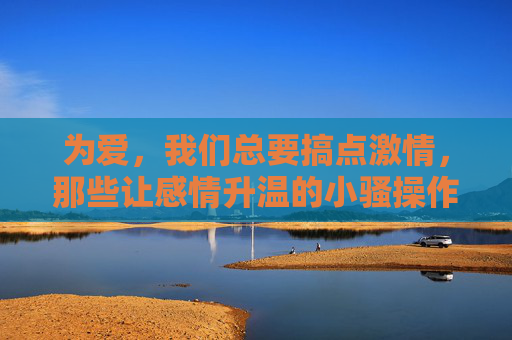 为爱,我们总要搞点激情,那些让感情升温的小骚操作,为爱搞点激情,让感情升温的小骚操作 为爱,我们总要搞点激情,那些让感情升温的小骚操作,为爱搞点激情,让感情升温的小骚操作