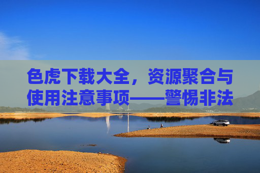 色虎下载大全,资源聚合与使用注意事项——警惕非法内容与潜在风险,色虎下载大全,资源聚合与使用注意事项,警惕非法内容及潜在风险 色虎下载大全,资源聚合与使用注意事项——警惕非法内容与潜在风险,色虎下载大全,资源聚合与使用注意事项,警惕非法内容及潜在风险