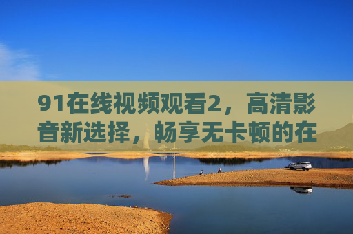 91在线视频观看2，高清影音新选择，畅享无卡顿的在线观看体验