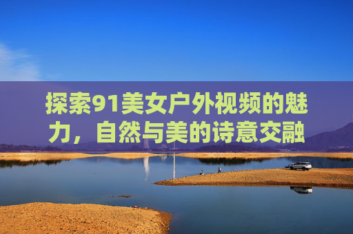 探索91美女户外视频的魅力，自然与美的诗意交融