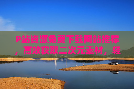 P站资源免费下载网站推荐,高效获取二次元素材,轻松解锁创作灵感 P站资源免费下载网站推荐,高效获取二次元素材,轻松解锁创作灵感