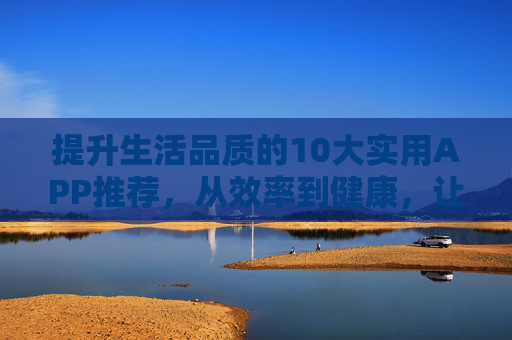 提升生活品质的10大实用APP推荐,从效率到健康,让生活更美好 提升生活品质的10大实用APP推荐,从效率到健康,让生活更美好