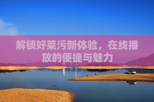 解锁好莱污新体验,在线播放的便捷与魅力 解锁好莱污新体验,在线播放的便捷与魅力