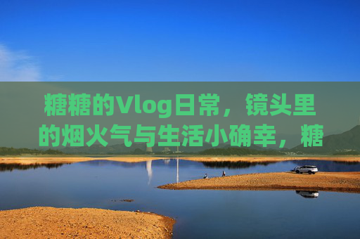 糖糖的Vlog日常，镜头里的烟火气与生活小确幸，糖糖的Vlog日常，镜头里的烟火气与生活小确幸
