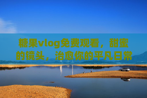 糖果vlog免费观看,甜蜜的镜头,治愈你的平凡日常,糖果vlog免费观看,甜蜜镜头,治愈你的平凡日常 糖果vlog免费观看,甜蜜的镜头,治愈你的平凡日常,糖果vlog免费观看,甜蜜镜头,治愈你的平凡日常