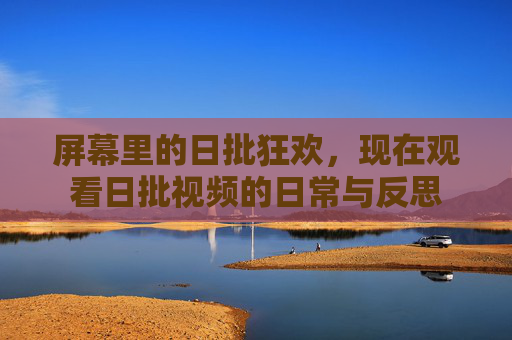屏幕里的日批狂欢，现在观看日批视频的日常与反思