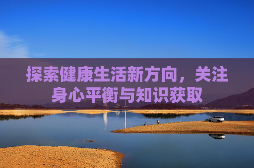 探索健康生活新方向，关注身心平衡与知识获取