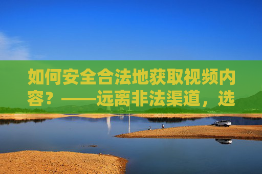 如何安全合法地获取视频内容?——远离非法渠道,选择正规平台 如何安全合法地获取视频内容?——远离非法渠道,选择正规平台