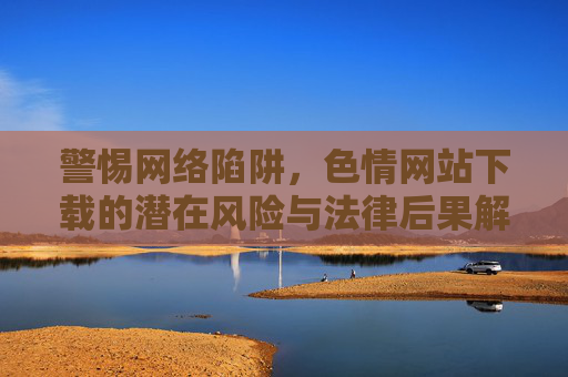 警惕网络陷阱,色情网站下载的潜在风险与法律后果解析 警惕网络陷阱,色情网站下载的潜在风险与法律后果解析