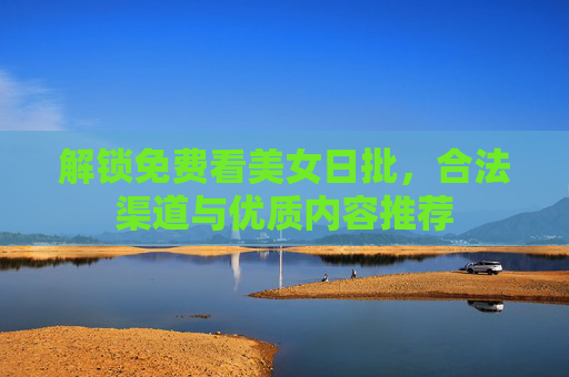 解锁免费看美女日批,合法渠道与优质内容推荐 解锁免费看美女日批,合法渠道与优质内容推荐