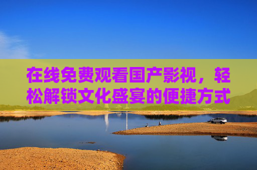 在线免费观看国产影视,轻松解锁文化盛宴的便捷方式,在线免费观看国产影视,轻松解锁文化盛宴的便捷方式 在线免费观看国产影视,轻松解锁文化盛宴的便捷方式,在线免费观看国产影视,轻松解锁文化盛宴的便捷方式