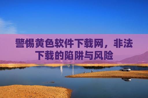 警惕黄色软件下载网,非法下载的陷阱与风险 警惕黄色软件下载网,非法下载的陷阱与风险