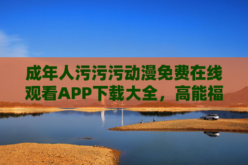 成年人污污污动漫免费在线观看APP下载大全,高能福利一键获取,轻松解锁成人动漫新体验 成年人污污污动漫免费在线观看APP下载大全,高能福利一键获取,轻松解锁成人动漫新体验