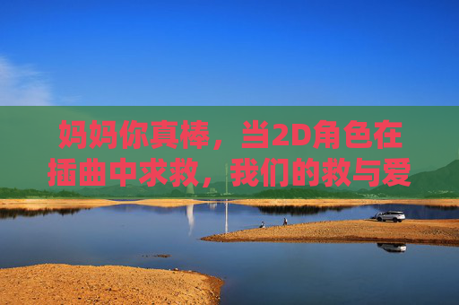 妈妈你真棒,当2D角色在插曲中求救,我们的救与爱如何传递? 妈妈你真棒,当2D角色在插曲中求救,我们的救与爱如何传递?