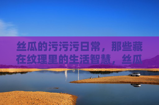 丝瓜的污污污日常,那些藏在纹理里的生活智慧,丝瓜的污污污日常,那些藏在纹理里的生活智慧 丝瓜的污污污日常,那些藏在纹理里的生活智慧,丝瓜的污污污日常,那些藏在纹理里的生活智慧