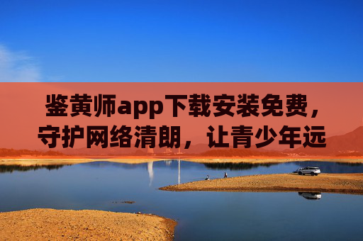 鉴黄师app下载安装免费,守护网络清朗,让青少年远离不良内容,免费下载鉴黄师app,守护网络清朗,让青少年远离不良内容 鉴黄师app下载安装免费,守护网络清朗,让青少年远离不良内容,免费下载鉴黄师app,守护网络清朗,让青少年远离不良内容