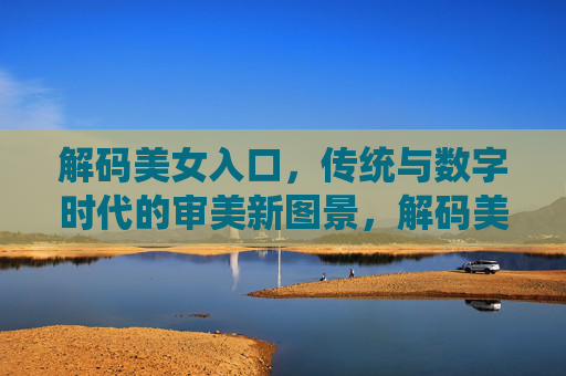 解码美女入口，传统与数字时代的审美新图景，解码美女入口，传统与数字时代的审美新图景