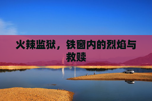 火辣监狱,铁窗内的烈焰与救赎 火辣监狱,铁窗内的烈焰与救赎