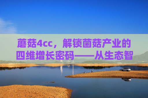 蘑菇4cc，解锁菌菇产业的四维增长密码——从生态智慧到科技赋能的多元探索
