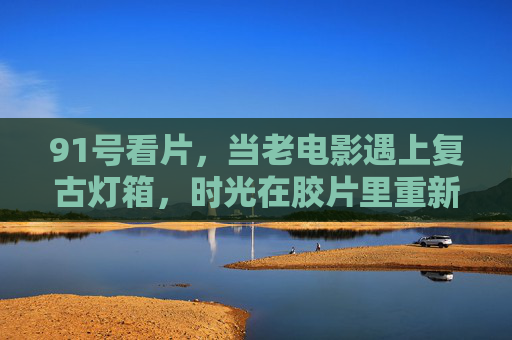 91号看片,当老电影遇上复古灯箱,时光在胶片里重新滚烫,91号看片,老电影遇复古灯箱,胶片时光重新滚烫 91号看片,当老电影遇上复古灯箱,时光在胶片里重新滚烫,91号看片,老电影遇复古灯箱,胶片时光重新滚烫