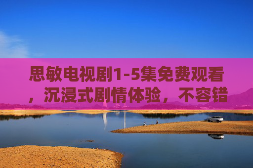 思敏电视剧1-5集免费观看，沉浸式剧情体验，不容错过！