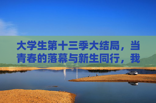 大学生第十三季大结局,当青春的落幕与新生同行,我们终将奔赴更好的自己 大学生第十三季大结局,当青春的落幕与新生同行,我们终将奔赴更好的自己