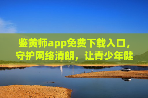 鉴黄师app免费下载入口,守护网络清朗,让青少年健康成长 鉴黄师app免费下载入口,守护网络清朗,让青少年健康成长