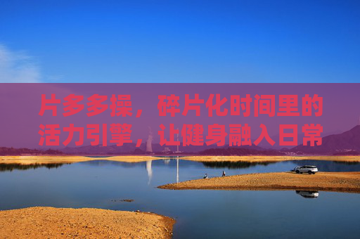 片多多操,碎片化时间里的活力引擎,让健身融入日常节奏 片多多操,碎片化时间里的活力引擎,让健身融入日常节奏