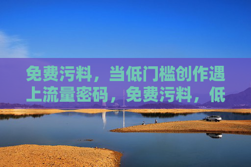 免费污料,当低门槛创作遇上流量密码,免费污料,低门槛创作如何邂逅流量密码? 免费污料,当低门槛创作遇上流量密码,免费污料,低门槛创作如何邂逅流量密码?