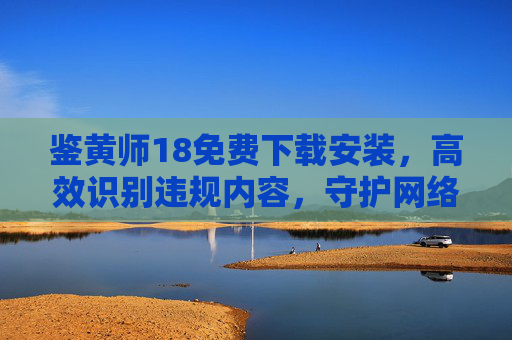 鉴黄师18免费下载安装,高效识别违规内容,守护网络清朗环境 鉴黄师18免费下载安装,高效识别违规内容,守护网络清朗环境