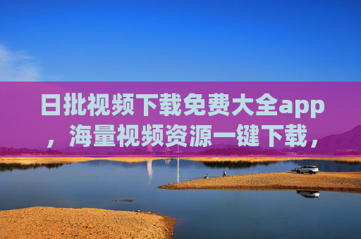 日批视频下载免费大全app,海量视频资源一键下载,告别限速与版权限制,轻松保存优质内容 日批视频下载免费大全app,海量视频资源一键下载,告别限速与版权限制,轻松保存优质内容