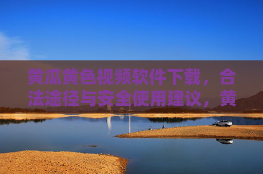 黄瓜黄色视频软件下载,合法途径与安全使用建议,黄瓜黄色视频软件下载,合法途径与安全使用建议 黄瓜黄色视频软件下载,合法途径与安全使用建议,黄瓜黄色视频软件下载,合法途径与安全使用建议