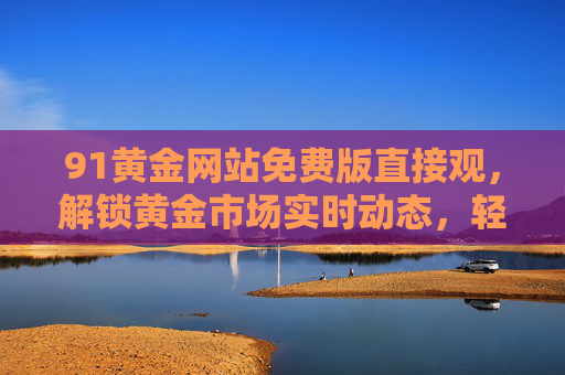 91黄金网站免费版直接观,解锁黄金市场实时动态,轻松掌握投资机会 91黄金网站免费版直接观,解锁黄金市场实时动态,轻松掌握投资机会