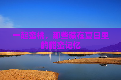 一起蜜桃,那些藏在夏日里的甜蜜记忆 一起蜜桃,那些藏在夏日里的甜蜜记忆