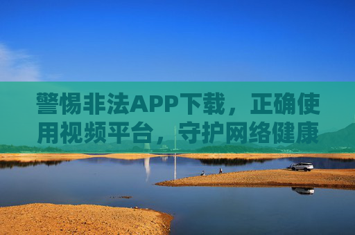 警惕非法APP下载,正确使用视频平台,守护网络健康——关于榴莲视频等内容的理性认知与合法途径,警惕非法APP下载,正确使用视频平台,守护网络健康,理性认知榴莲视频等内容的合法途径 警惕非法APP下载,正确使用视频平台,守护网络健康——关于榴莲视频等内容的理性认知与合法途径,警惕非法APP下载,正确使用视频平台,守护网络健康,理性认知榴莲视频等内容的合法途径