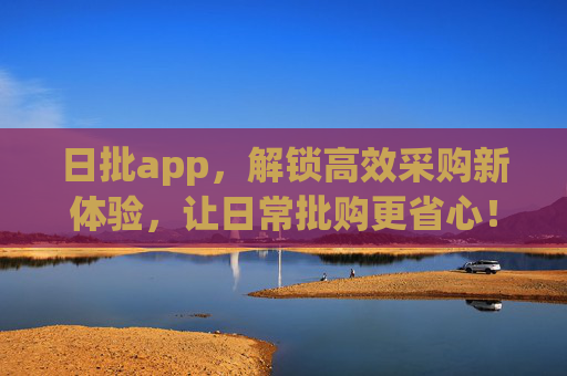 日批app，解锁高效采购新体验，让日常批购更省心！——日常批发平台的智能选择，日批app，解锁高效采购新体验，让日常批购更省心！