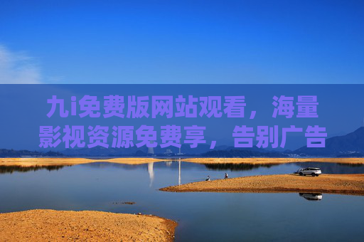 九i免费版网站观看,海量影视资源免费享,告别广告与限制的便捷选择 九i免费版网站观看,海量影视资源免费享,告别广告与限制的便捷选择