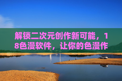 解锁二次元创作新可能，18色漫软件，让你的色漫作品焕发绚丽光彩，18色漫软件，解锁二次元创作新可能，让你的色漫作品焕发绚丽光彩