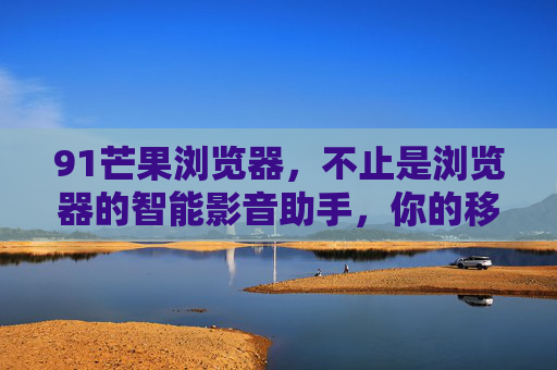 91芒果浏览器，不止是浏览器的智能影音助手，你的移动娱乐生活新伙伴，91芒果浏览器，不止是浏览器的智能影音助手，你的移动娱乐生活新伙伴