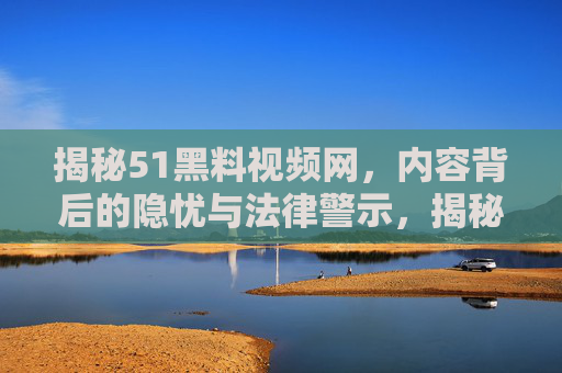 揭秘51黑料视频网，内容背后的隐忧与法律警示，揭秘51黑料视频网，内容背后的隐忧与法律警示