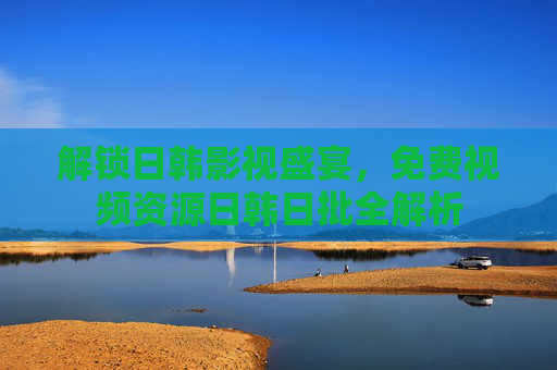 解锁日韩影视盛宴,免费视频资源日韩日批全解析 解锁日韩影视盛宴,免费视频资源日韩日批全解析