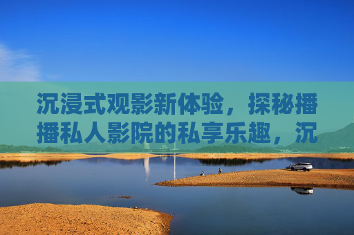 沉浸式观影新体验，探秘播播私人影院的私享乐趣，沉浸式观影新体验，探秘播播私人影院的私享乐趣