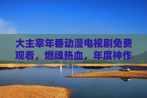 大主宰年番动漫电视剧免费观看,燃魂热血,年度神作不容错过,燃情追更全解析!大主宰年番动漫免费观看,燃魂热血年度神作,燃情追更全解析 大主宰年番动漫电视剧免费观看,燃魂热血,年度神作不容错过,燃情追更全解析!大主宰年番动漫免费观看,燃魂热血年度神作,燃情追更全解析