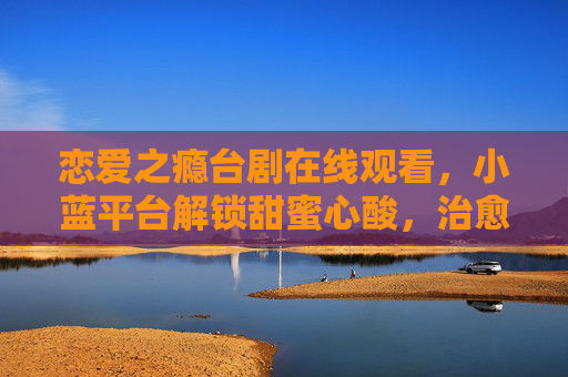 恋爱之瘾台剧在线观看,小蓝平台解锁甜蜜心酸,治愈系恋爱故事值得反复品鉴 恋爱之瘾台剧在线观看,小蓝平台解锁甜蜜心酸,治愈系恋爱故事值得反复品鉴