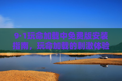 9·1玩命加载中免费版安装指南,玩命加载的刺激体验,轻松上手玩转挑战,9·1玩命加载中免费版安装指南,轻松上手,尽享刺激挑战 9·1玩命加载中免费版安装指南,玩命加载的刺激体验,轻松上手玩转挑战,9·1玩命加载中免费版安装指南,轻松上手,尽享刺激挑战
