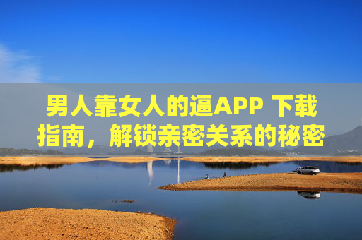 男人靠女人的逼APP 下载指南,解锁亲密关系的秘密工具,男人靠女人的逼APP下载指南,解锁亲密关系的秘密工具 男人靠女人的逼APP 下载指南,解锁亲密关系的秘密工具,男人靠女人的逼APP下载指南,解锁亲密关系的秘密工具