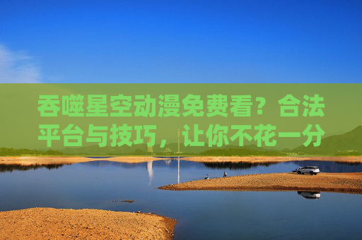 吞噬星空动漫免费看?合法平台与技巧,让你不花一分钱畅追热血番剧,吞噬星空动漫免费看,合法平台与技巧,不花一分钱畅追热血番剧 吞噬星空动漫免费看?合法平台与技巧,让你不花一分钱畅追热血番剧,吞噬星空动漫免费看,合法平台与技巧,不花一分钱畅追热血番剧