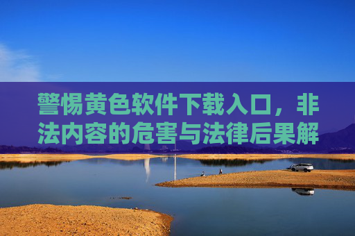 警惕黄色软件下载入口,非法内容的危害与法律后果解析 警惕黄色软件下载入口,非法内容的危害与法律后果解析