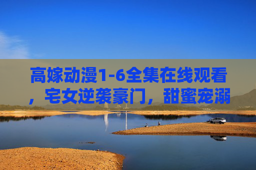 高嫁动漫1-6全集在线观看，宅女逆袭豪门，甜蜜宠溺的豪门甜宠剧，甜到心坎的恋爱故事，高嫁动漫1-6全集在线观看，宅女逆袭豪门，甜蜜宠溺的豪门甜宠剧，甜到心坎的恋爱故事
