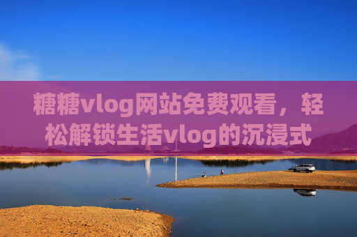 糖糖vlog网站免费观看,轻松解锁生活vlog的沉浸式体验 糖糖vlog网站免费观看,轻松解锁生活vlog的沉浸式体验